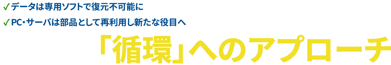 ✓ データは専用ソフトで復元不可能に✓ PC・サーバは部品として再利用し新たな役目へ　「循環」へのアプローチ