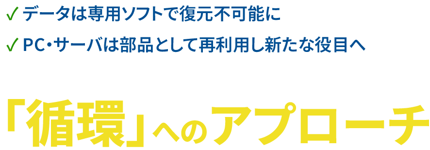 ✓ データは専用ソフトで復元不可能に✓ PC・サーバは部品として再利用し新たな役目へ　「循環」へのアプローチ